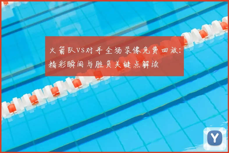 火箭队vs对手全场录像免费回放：精彩瞬间与胜负关键点解读