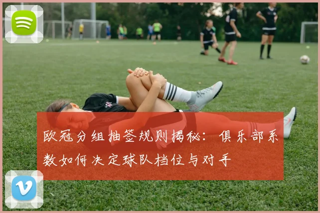 欧冠分组抽签规则揭秘：俱乐部系数如何决定球队档位与对手