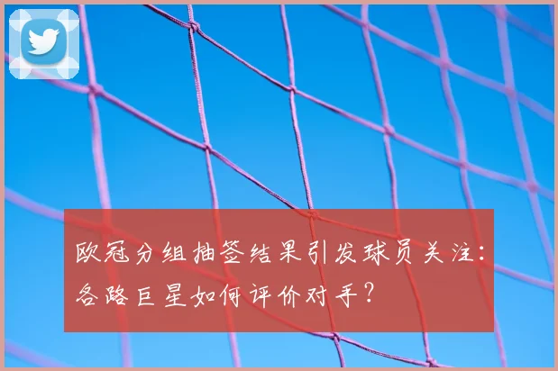 欧冠分组抽签结果引发球员关注：各路巨星如何评价对手？