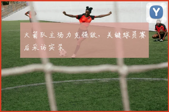 火箭队主场力克强敌，关键球员赛后采访实录