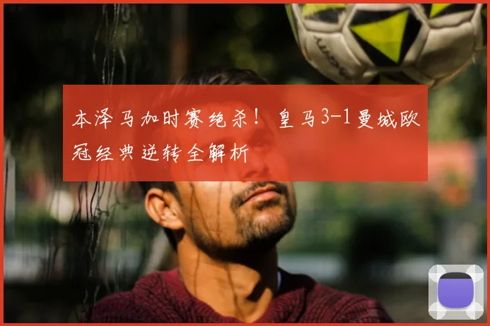 本泽马加时赛绝杀！皇马3-1曼城欧冠经典逆转全解析
