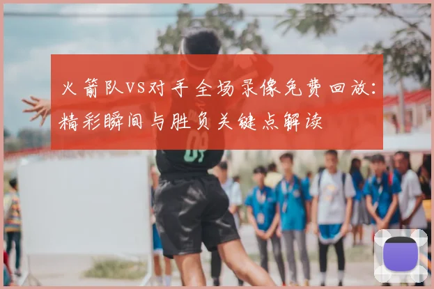 火箭队vs对手全场录像免费回放：精彩瞬间与胜负关键点解读