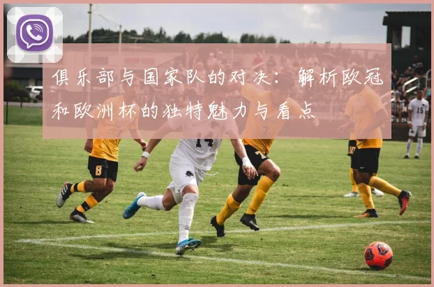 俱乐部与国家队的对决：解析欧冠和欧洲杯的独特魅力与看点
