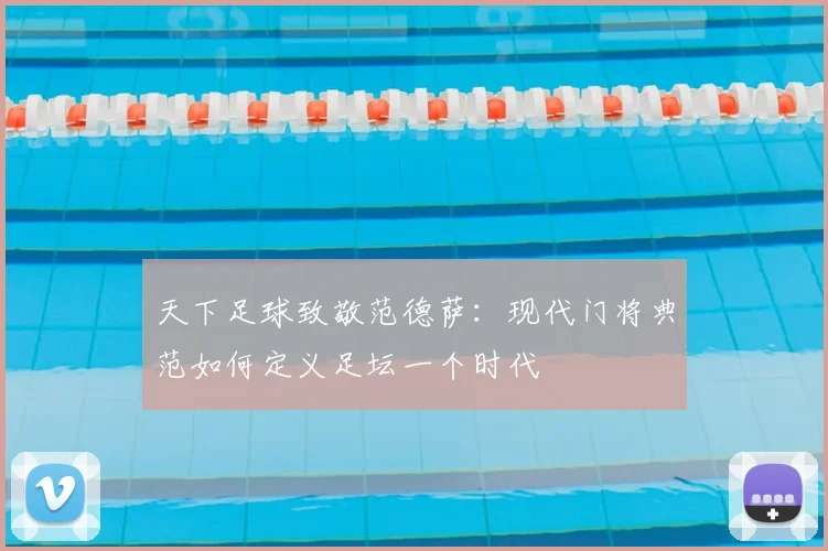 天下足球致敬范德萨：现代门将典范如何定义足坛一个时代