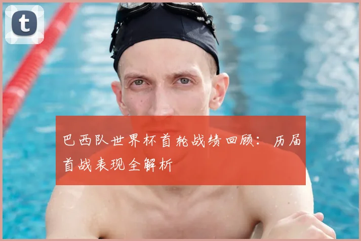 巴西队世界杯首轮战绩回顾：历届首战表现全解析