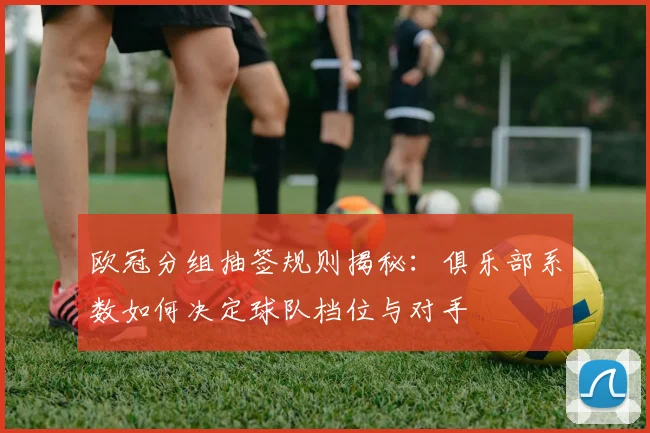 欧冠分组抽签规则揭秘：俱乐部系数如何决定球队档位与对手