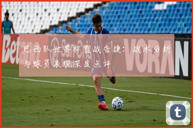 巴西队世界杯首战告捷：战术分析与球员表现深度点评