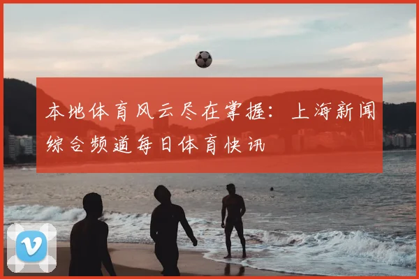本地体育风云尽在掌握：上海新闻综合频道每日体育快讯