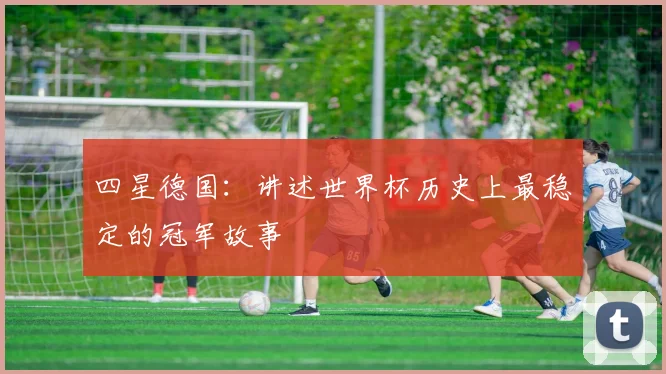 四星德国:讲述世界杯历史上最稳定的冠军故事