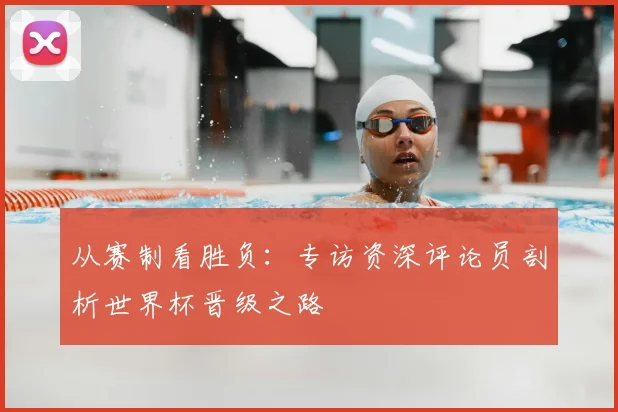 从赛制看胜负：专访资深评论员剖析世界杯晋级之路