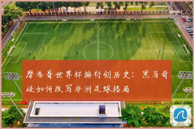 摩洛哥世界杯排行创历史：黑马奇迹如何改写非洲足球格局