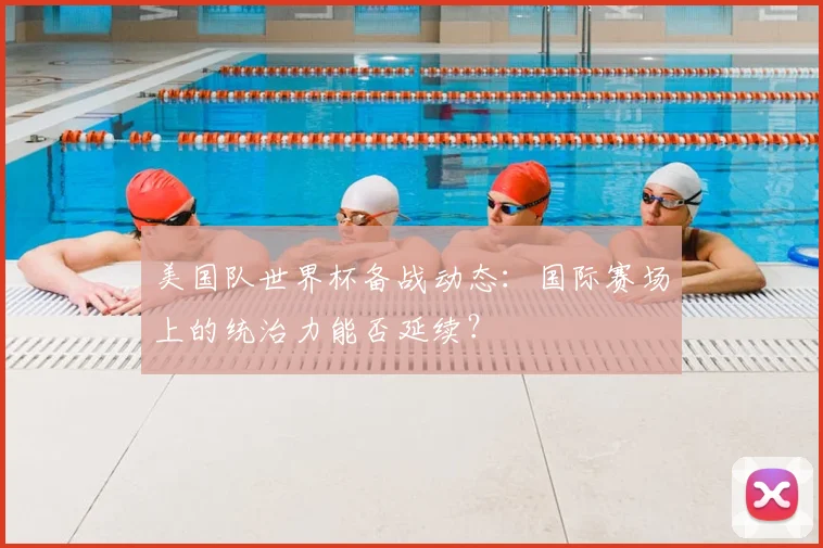 美国队世界杯备战动态:国际赛场上的统治力能否延续?