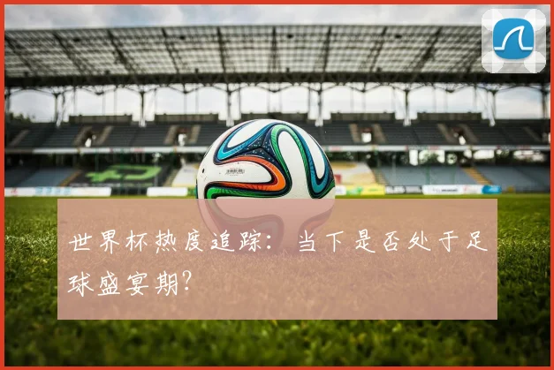 世界杯热度追踪:当下是否处于足球盛宴期?