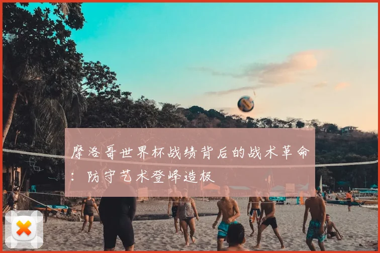 摩洛哥世界杯战绩背后的战术革命：防守艺术登峰造极