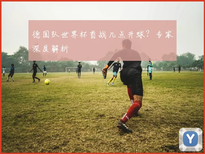 德国队世界杯首战几点开球?专家深度解析