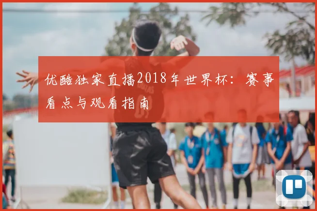 优酷独家直播2018年世界杯：赛事看点与观看指南