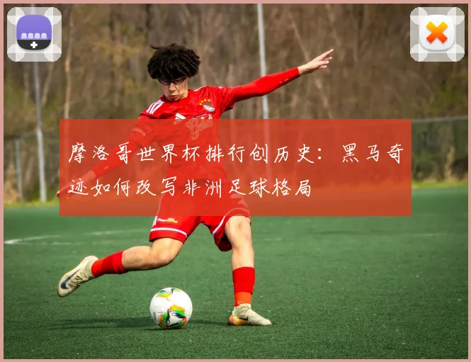 摩洛哥世界杯排行创历史：黑马奇迹如何改写非洲足球格局