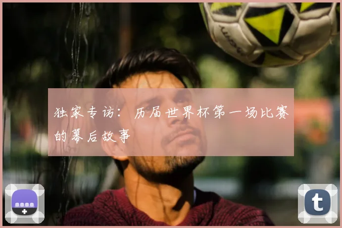 独家专访：历届世界杯第一场比赛的幕后故事