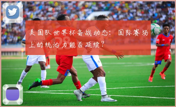 美国队世界杯备战动态:国际赛场上的统治力能否延续?
