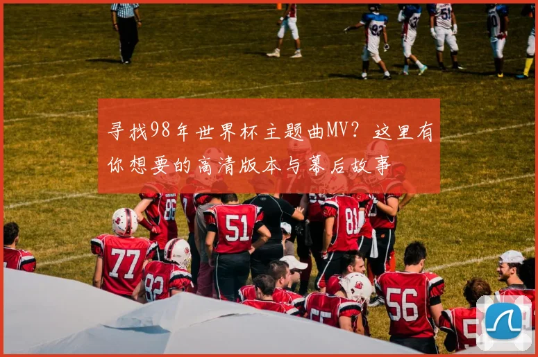 寻找98年世界杯主题曲MV？这里有你想要的高清版本与幕后故事