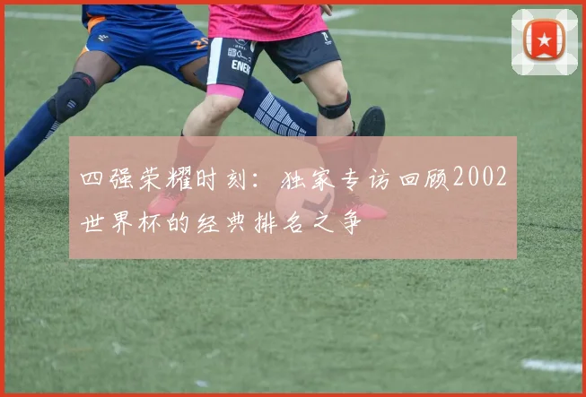 四强荣耀时刻：独家专访回顾2002世界杯的经典排名之争