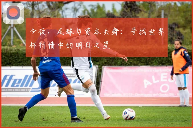 今夜,足球与资本共舞:寻找世界杯行情中的明日之星