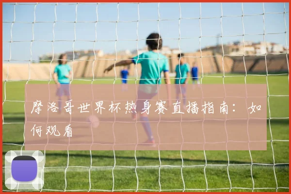 摩洛哥世界杯热身赛直播指南:如何观看