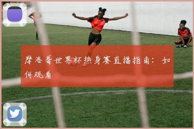 摩洛哥世界杯热身赛直播指南：如何观看