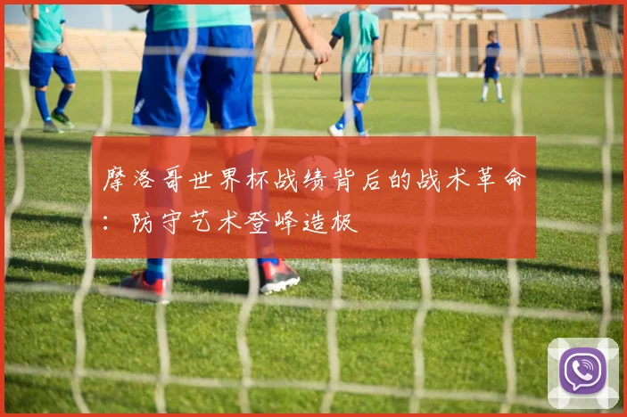 摩洛哥世界杯战绩背后的战术革命：防守艺术登峰造极